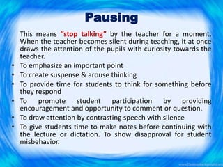 Pausing
This means “stop talking” by the teacher for a moment.
When the teacher becomes silent during teaching, it at once
draws the attention of the pupils with curiosity towards the
teacher.
• To emphasize an important point
• To create suspense & arouse thinking
• To provide time for students to think for something before
they respond
• To promote student participation by providing
encouragement and opportunity to comment or question.
• To draw attention by contrasting speech with silence
• To give students time to make notes before continuing with
the lecture or dictation. To show disapproval for student
misbehavior.
 