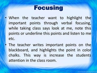 Focusing
• When the teacher want to highlight the
important points through verbal focusing,
while taking class says look at me, note this
points or underline this points and listen to me
etc.
• The teacher writes important points on the
blackboard, and highlights the point in color
chalks. This way is increase the students
attention in the class room.
 