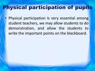 Physical participation of pupils
• Physical participation is very essential among
student teachers, we may allow students to do
demonstration, and allow the students to
write the important points on the blackboard.
 