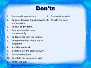 Don'ts
1. To move like pendulum.
2. To come forward & go backward
unnecessary.
3. To seat on the table.
4. To touch head or nose
unnecessarily.
5. To touch lips with the tongue.
6. To stand on the same place for
long time.
7. Avoid board work.
8. Repetition of the same activity.
9. To move shoulders
10. To rotate neck again and again.
11. Touch the eyes
12. To move the eyebrow
13. To play with chalks
14. To tight the pant
 