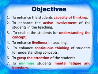 Objectives
1. To enhance the students capacity of thinking.
2. To enhance the active involvement of the
students in the teaching.
3. To enable the students for understanding the
concept.
4. To enhance liveliness in teaching.
5. To enhance continuous thinking of students
for understanding concepts.
6. To grasp the attention of the students.
7. To minimize students mental fatigue and
boredom.
 