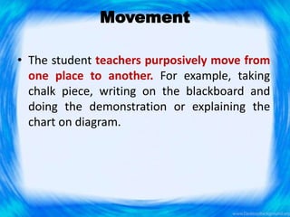 Movement
• The student teachers purposively move from
one place to another. For example, taking
chalk piece, writing on the blackboard and
doing the demonstration or explaining the
chart on diagram.
 