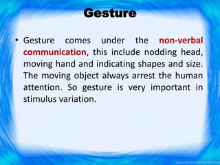 Gesture
• Gesture comes under the non-verbal
communication, this include nodding head,
moving hand and indicating shapes and size.
The moving object always arrest the human
attention. So gesture is very important in
stimulus variation.
 