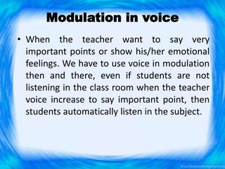 Modulation in voice
• When the teacher want to say very
important points or show his/her emotional
feelings. We have to use voice in modulation
then and there, even if students are not
listening in the class room when the teacher
voice increase to say important point, then
students automatically listen in the subject.
 
