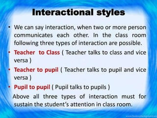 Interactional styles
• We can say interaction, when two or more person
communicates each other. In the class room
following three types of interaction are possible.
• Teacher to Class ( Teacher talks to class and vice
versa )
• Teacher to pupil ( Teacher talks to pupil and vice
versa )
• Pupil to pupil ( Pupil talks to pupils )
Above all three types of interaction must for
sustain the student’s attention in class room.
 
