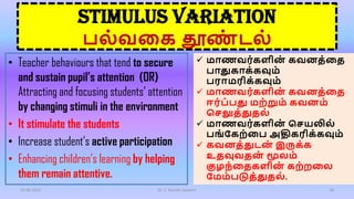STIMULUS VARIATION
பல்வகை தூண
் டல்
• Teacher behaviours that tend to secure
and sustain pupil’s attention (OR)
Attracting and focusing students’ attention
by changing stimuli in the environment
• It stimulate the students
• Increase student’s active participation
• Enhancing children’s learning by helping
them remain attentive.
16-06-2022 Dr. C. Beulah Jayarani 18
 மாணவர்ைளின
் ைவனத்கத
பாதுைாை்ைவும்
பராமரிை்ைவும்
 மாணவர்ைளின
் ைவனத்கத
ஈர்ப்பது மற்றும் ைவனம்
செலுத்துதல்
 மாணவர்ைளின
் செயலில்
பங்கைற்கப அதிைரிை்ைவும்
 ைவனத்துடன
் இருை்ை
உதவுவதன
் மூலம்
குழந்கதைளின
் ைற்றகல
கமம்படுத்துதல்.
 