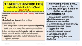 TEACHER GESTURE (TG)
ஆசிரியரின
் சமய்ப்பாடுைள்
[ஆ.சம.]
These include movements of head, hand and body parts to arrest
attention
For eg:
1. Move hands and fingers to describe things,
measurements, etc;
2. While talking with the students, show agreements by nodding
heads so as to encourage the students to go on explaining;
3. Show adoration or wonder by raising eyebrows high so as
to show interest in what the students are talking about;
4. Clasp hands to attract the students’ attention or to show
happiness, wonder etc.
16-06-2022 Dr. C. Beulah Jayarani 29
ைவனத்கத ஈர்ை்ை தகல,
கை மற்றும் உடல்
பாைங்ைளின
் இயை்ைங்ைள்
இதில் அடங்கும்
உதாரணமாை
1. விஷயங்ைள் , அளவீடுைள் ,
விவரிை்ை கைைகளயும்
விரல் ைகளயும் நைர்த்த
2. மாணவர்ைளுடன
் கபசும்கபாது
தகலயகெப்பதன
் மூலம்
3. புருவங்ைகள
உயர்த்துவதன
் மூலம்
4. மாணவர்ைளின
்
ைவனத்கத ஈர்ை்ை கை
தட்டுதல்
 