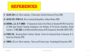 REFERENCES
i) ALLEN, D.W. et.al. Micro-teaching – A Description. Stanford University Press, 1969.
ii) ALLEN, D.W , RYAN, K.A. Micro-teaching Reading Mass.: Addison Wesley, 1969.
iii) GREWAL, J.S., R. P. SINGH. “A Comparative Study of the Effects of Standard MT With Varied Set
of Skills Upon General Teaching Competence and Attitudes of Pre-service Secondary School
Teachers.” In R.C. DAS, et.al. Differential Effectiveness of MT Components, New Delhi, NCERT, 1979.
iv) PASSI, B.K., Becoming Better Teachers. Baroda : Centre for Advanced Study in Education, M. S.
University of Baroda, 1976.
v) SINGH, L. C. et.al. Micro-teaching – Theory and Practice, Agra : Psychological Corporation, 1987.
6/16/2022 Dr. C. Beulah Jayarani 41
 