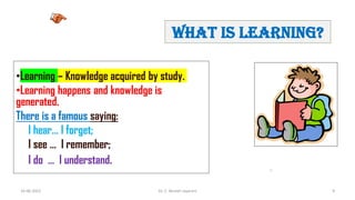 16-06-2022 Dr. C. Beulah Jayarani 9
What is learning?
•Learning – Knowledge acquired by study.
•Learning happens and knowledge is
generated.
There is a famous saying:
I hear… I forget;
I see … I remember;
I do … I understand.
9
 
