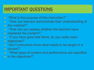 IMPORTANT QUESTIONS
 ‘‘What is the purpose of this instruction?’’
 ‘‘How can learners demonstrate their understanding of
 the material?’’
 ‘‘How can you assess whether the learners have
 mastered the content?’’
 ‘‘If you have good test items, do you really need
 objectives?’’
 ‘‘Don’t instructors know what needs to be taught in a
 course?’’
 ‘‘What types of content and performance are specified
 in the objectives?’’
 