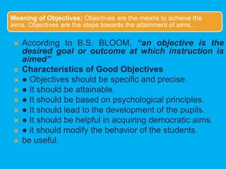 Meaning of Objectives: Objectives are the means to achieve the
aims. Objectives are the steps towards the attainment of aims..
 According to B.S. BLOOM, “an objective is the
desired goal or outcome at which instruction is
aimed”
 Characteristics of Good Objectives
 ● Objectives should be specific and precise.
 ● It should be attainable.
 ● It should be based on psychological principles.
 ● It should lead to the development of the pupils.
 ● It should be helpful in acquiring democratic aims.
 ● it should modify the behavior of the students.
 be useful.
 