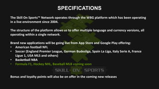 SPECIFICATIONS
The Skill On Sports™ Network operates through the WBG platform which has been operating
in a live environme...