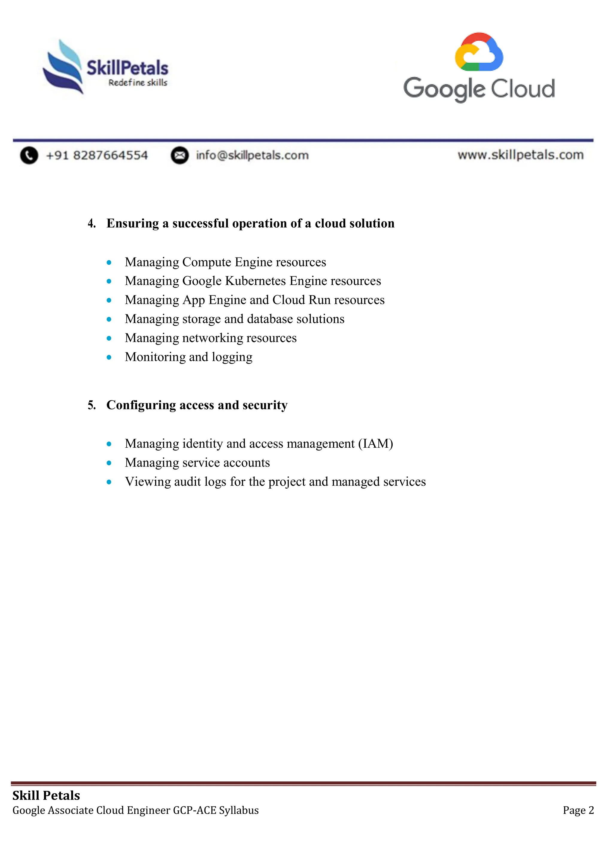 Skill Petals
Google Associate Cloud Engineer GCP-ACE Syllabus Page 2
4. Ensuring a successful operation of a cloud solution
 Managing Compute Engine resources
 Managing Google Kubernetes Engine resources
 Managing App Engine and Cloud Run resources
 Managing storage and database solutions
 Managing networking resources
 Monitoring and logging
5. Configuring access and security
 Managing identity and access management (IAM)
 Managing service accounts
 Viewing audit logs for the project and managed services
 