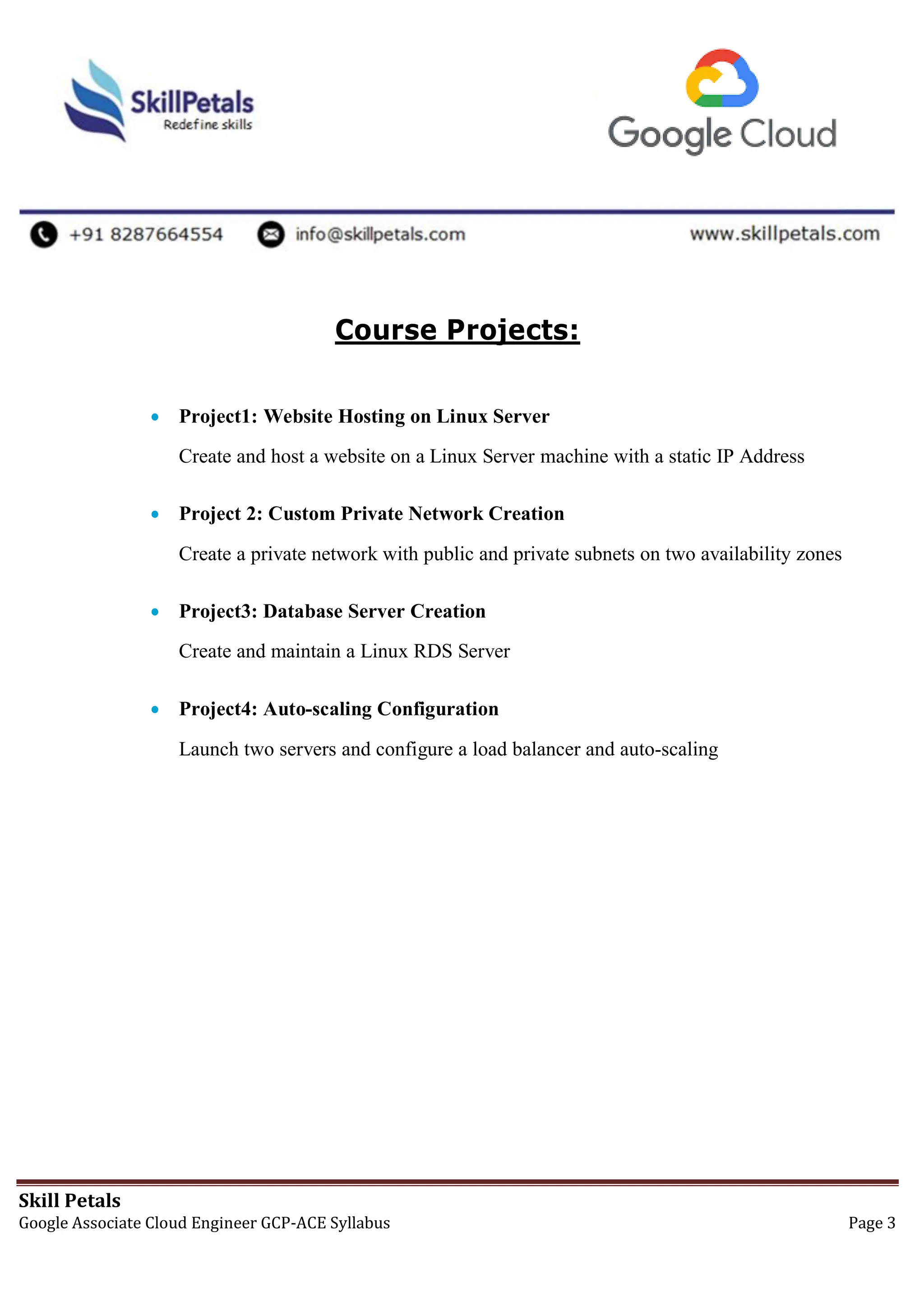 Skill Petals
Google Associate Cloud Engineer GCP-ACE Syllabus Page 3
Course Projects:
 Project1: Website Hosting on Linux Server
Create and host a website on a Linux Server machine with a static IP Address
 Project 2: Custom Private Network Creation
Create a private network with public and private subnets on two availability zones
 Project3: Database Server Creation
Create and maintain a Linux RDS Server
 Project4: Auto-scaling Configuration
Launch two servers and configure a load balancer and auto-scaling
 