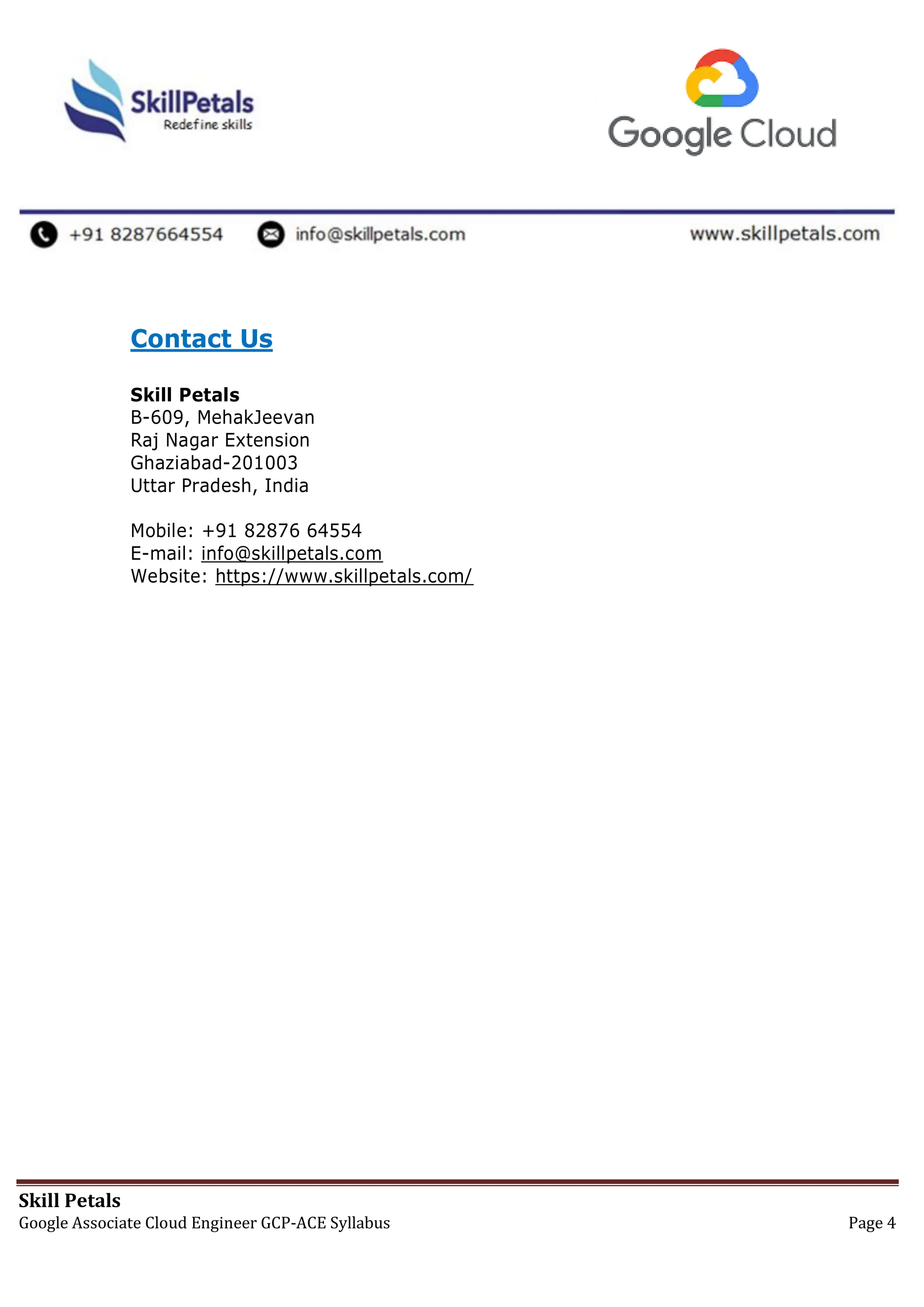 Skill Petals
Google Associate Cloud Engineer GCP-ACE Syllabus Page 4
Contact Us
Skill Petals
B-609, MehakJeevan
Raj Nagar Extension
Ghaziabad-201003
Uttar Pradesh, India
Mobile: +91 82876 64554
E-mail: info@skillpetals.com
Website: https://www.skillpetals.com/
 