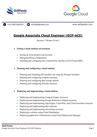 Skill Petals
Google Associate Cloud Engineer GCP-ACE Syllabus Page 1
Google Associate Cloud Engineer (GCP-ACE)
Duration: 2 Months (30 hrs.)
1. Setting a cloud solution environment
 Setting up cloud projects and accounts
 Managing billing configuration
 Installing and configuring the command-line interface (CLI) (Cloud SDK)
2. Planning and configuring a cloud solution
 Planning and estimating GCP product use using the Pricing Calculator
 Planning and configuring compute resources
 Planning and configuring data storage options
 Planning and configuring network resources
3. Deploying and implementing a cloud solution
 Deploying and implementing Compute Engine resources
 Deploying and implementing Google Kubernetes Engine resources
 Deploying and implementing App Engine, Cloud Run, and Cloud Functions resources
 Deploying and implementing data solutions
 Deploying and implementing networking resources
 Deploying a solution using Cloud Marketplace
 Deploying application infrastructure using Cloud Deployment Manager
 