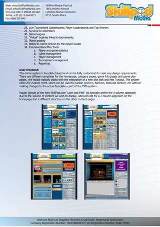 28.   Live Tournament Leaderboards, Player Leaderboards and Top Winners
    29.   Surveys for advertisers
    30.   Game leagues
    31.   “Virtual” trophies linked to tournaments
    32.   Player grading
    33.   Ability to import pictures for the players avatar
    34.   Extensive Backoffice Tools:
               a. Player and game statistics
               b. Game management
               c. Player management
               d. Tournament management
               e. Reporting

User frontend:
The entire system is template based and can be fully customized to meet any design requirements.
There are different templates for the homepage, category pages, game info pages and game play
pages. We would typically assist with the integration of a new site look and feel / layout. The system
caters for custom HTML which can be used to publish promo’s, banners, featured content, etc without
making changes to the actual template – part of the CMS system.

Rough layouts of the new SkillPod.com “Look and Feel” we typically prefer the 3 column approach
due to the volume of content we wish to display, sites can opt for a 2 column approach on the
homepage and a different structure on the other content pages.
 