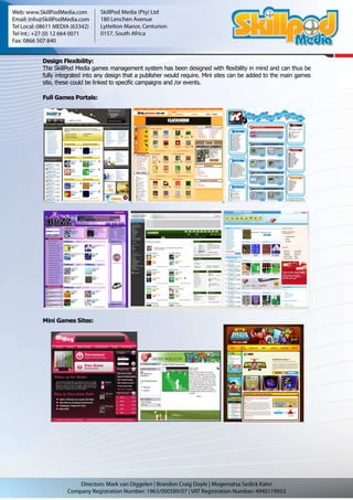 Design Flexibility:
The SkillPod Media games management system has been designed with flexibility in mind and can thus be
fully integrated into any design that a publisher would require. Mini sites can be added to the main games
site, these could be linked to specific campaigns and /or events.

Full Games Portals:




Mini Games Sites:
 