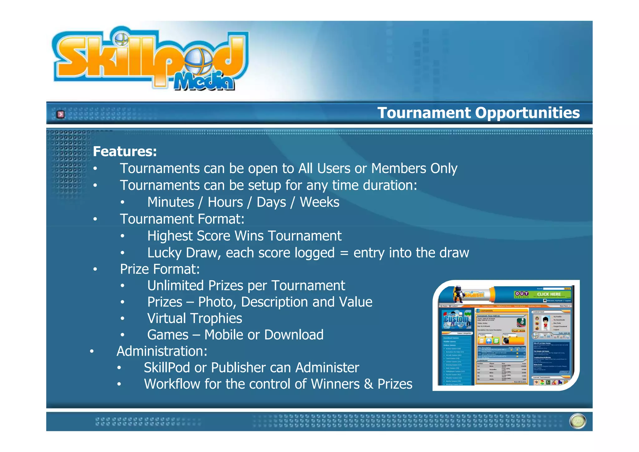 Tournament Opportunities

 Features:
 •   Tournaments can be open to All Users or Members Only
 •   Tournaments can be setup for any time duration:
     •    Minutes / Hours / Days / Weeks
 •   Tournament Format:
     •    Highest Score Wins Tournament
     •    Lucky Draw, each score logged = entry into the draw
 •   Prize Format:
     •    Unlimited Prizes per Tournament
     •    Prizes – Photo, Description and Value
     •    Virtual Trophies
     •    Games – Mobile or Download
•   Administration:
    •    SkillPod or Publisher can Administer
    •    Workflow for the control of Winners & Prizes
 
