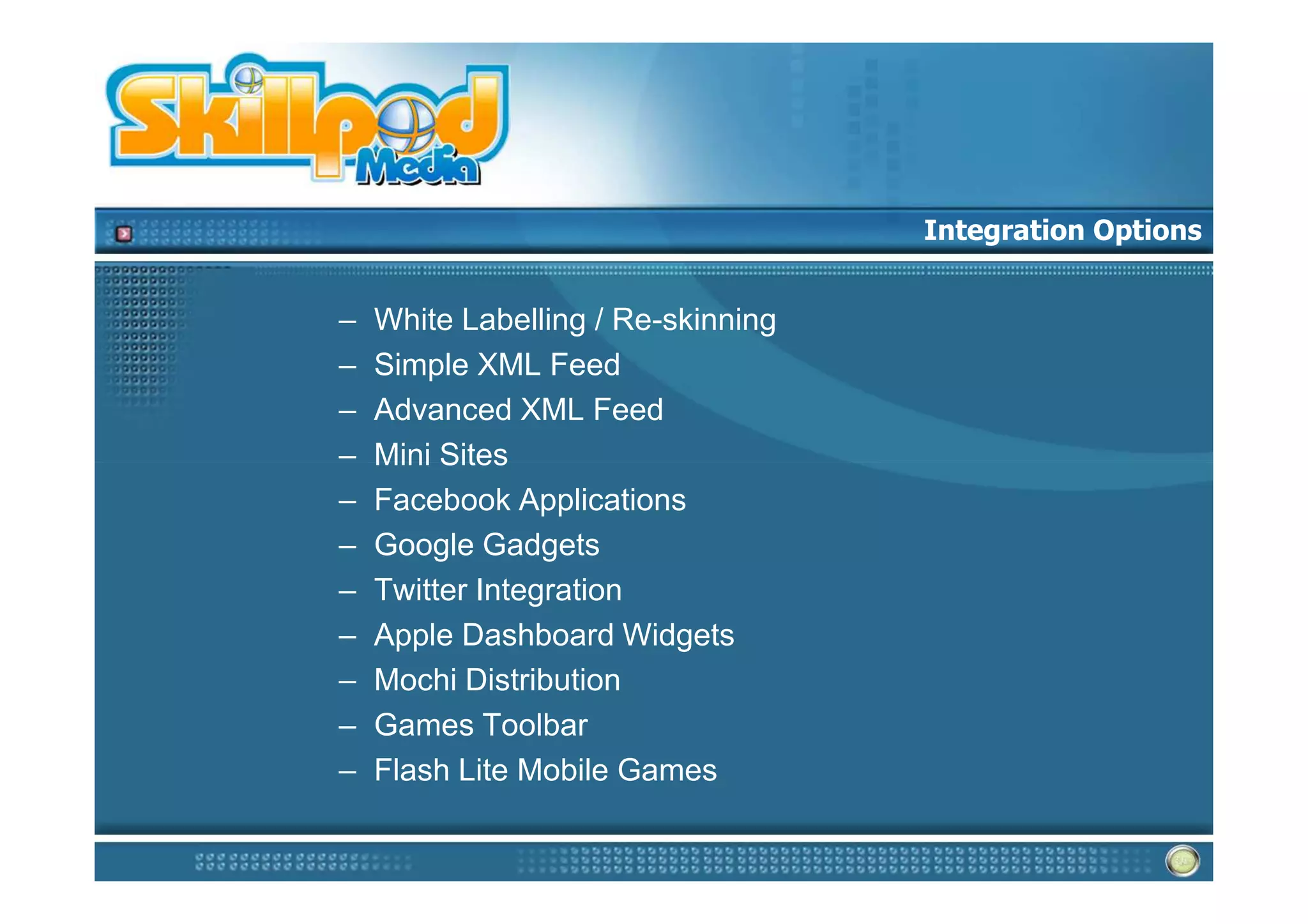 Integration Options


–   White Labelling / Re-skinning
–   Simple XML Feed
–   Advanced XML Feed
–   Mini Sites
–   Facebook Applications
–   Google Gadgets
–   Twitter Integration
–   Apple Dashboard Widgets
–   Mochi Distribution
–   Games Toolbar
–   Flash Lite Mobile Games
 