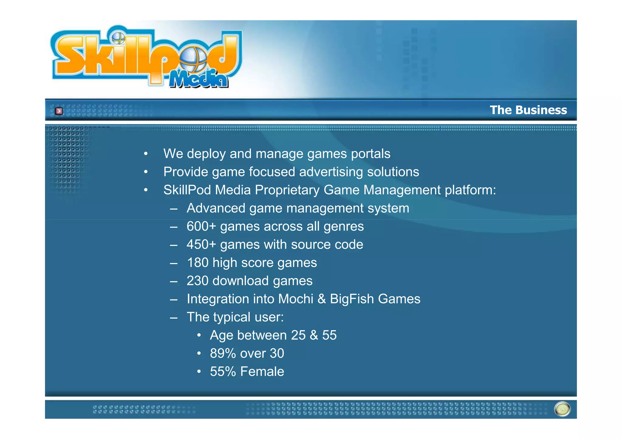 The Business


•   We deploy and manage games portals
•   Provide game focused advertising solutions
•   SkillPod Media Proprietary Game Management platform:
     – Advanced game management system
     – 600+ games across all genres
     – 450+ games with source code
     – 180 high score games
     – 230 download games
     – Integration into Mochi & BigFish Games
     – The typical user:
          • Age between 25 & 55
          • 89% over 30
          • 55% Female
 