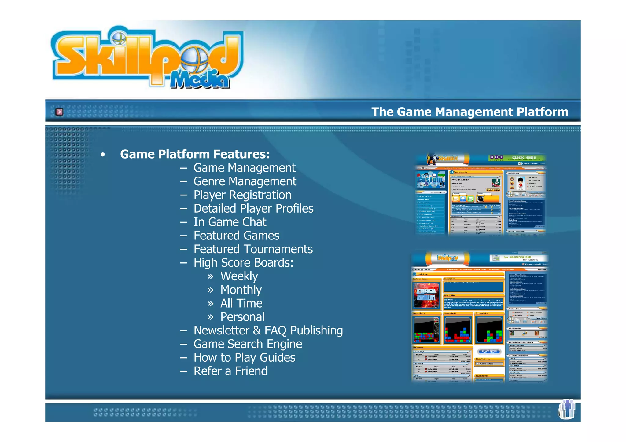 The Game Management Platform


•   Game Platform Features:
             – Game Management
             – Genre Management
             – Player Registration
             – Detailed Player Profiles
             – In Game Chat
             – Featured Games
             – Featured Tournaments
             – High Score Boards:
                  » Weekly
                  » Monthly
                  » All Time
                  » Personal
             – Newsletter & FAQ Publishing
             – Game Search Engine
             – How to Play Guides
             – Refer a Friend
 