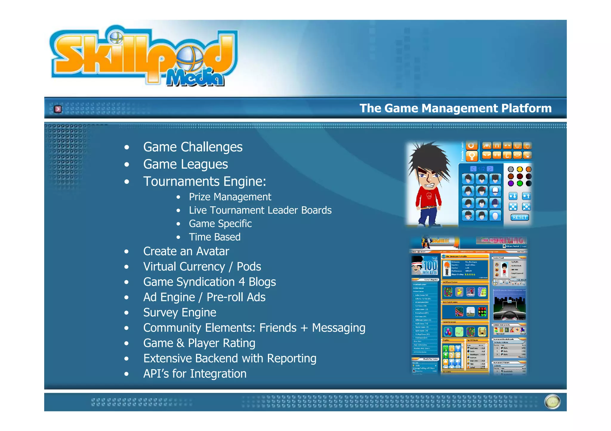 The Game Management Platform


•   Game Challenges
•   Game Leagues
•   Tournaments Engine:
         •   Prize Management
         •   Live Tournament Leader Boards
         •   Game Specific
         •   Time Based
•   Create an Avatar
•   Virtual Currency / Pods
•   Game Syndication 4 Blogs
•   Ad Engine / Pre-roll Ads
•   Survey Engine
•   Community Elements: Friends + Messaging
•   Game & Player Rating
•   Extensive Backend with Reporting
•   API’s for Integration
 