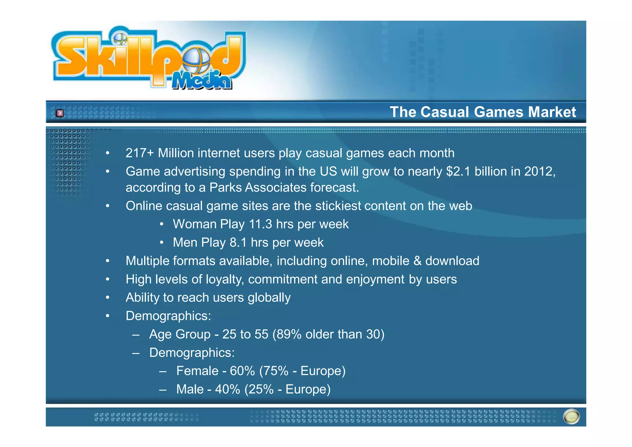 The Casual Games Market

•   217+ Million internet users play casual games each month
•   Game advertising spending in the US will grow to nearly $2.1 billion in 2012,
    according to a Parks Associates forecast.
•   Online casual game sites are the stickiest content on the web
           • Woman Play 11.3 hrs per week
           • Men Play 8.1 hrs per week
•   Multiple formats available, including online, mobile & download
•   High levels of loyalty, commitment and enjoyment by users
•   Ability to reach users globally
•   Demographics:
     – Age Group - 25 to 55 (89% older than 30)
     – Demographics:
           – Female - 60% (75% - Europe)
           – Male - 40% (25% - Europe)
 