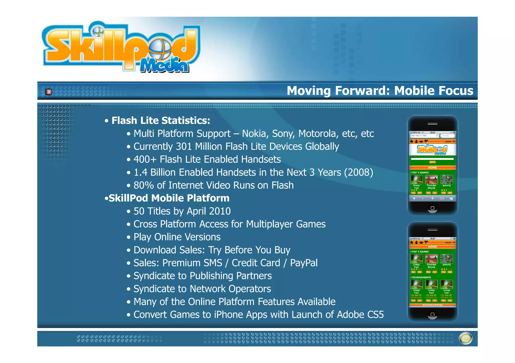 Moving Forward: Mobile Focus

• Flash Lite Statistics:
     • Multi Platform Support – Nokia, Sony, Motorola, etc, etc
     • Currently 301 Million Flash Lite Devices Globally
     • 400+ Flash Lite Enabled Handsets
     • 1.4 Billion Enabled Handsets in the Next 3 Years (2008)
     • 80% of Internet Video Runs on Flash
•SkillPod Mobile Platform
     • 50 Titles by April 2010
     • Cross Platform Access for Multiplayer Games
     • Play Online Versions
     • Download Sales: Try Before You Buy
     • Sales: Premium SMS / Credit Card / PayPal
     • Syndicate to Publishing Partners
     • Syndicate to Network Operators
     • Many of the Online Platform Features Available
     • Convert Games to iPhone Apps with Launch of Adobe CS5
 