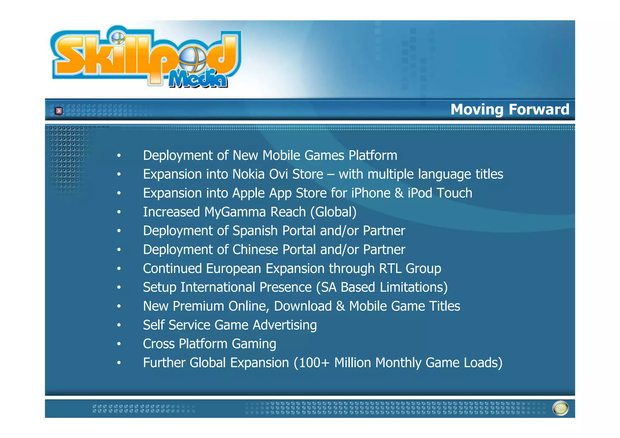 Moving Forward


•   Deployment of New Mobile Games Platform
•   Expansion into Nokia Ovi Store – with multiple language titles
•   Expansion into Apple App Store for iPhone & iPod Touch
•   Increased MyGamma Reach (Global)
•   Deployment of Spanish Portal and/or Partner
•   Deployment of Chinese Portal and/or Partner
•   Continued European Expansion through RTL Group
•   Setup International Presence (SA Based Limitations)
•   New Premium Online, Download & Mobile Game Titles
•   Self Service Game Advertising
•   Cross Platform Gaming
•   Further Global Expansion (100+ Million Monthly Game Loads)
 