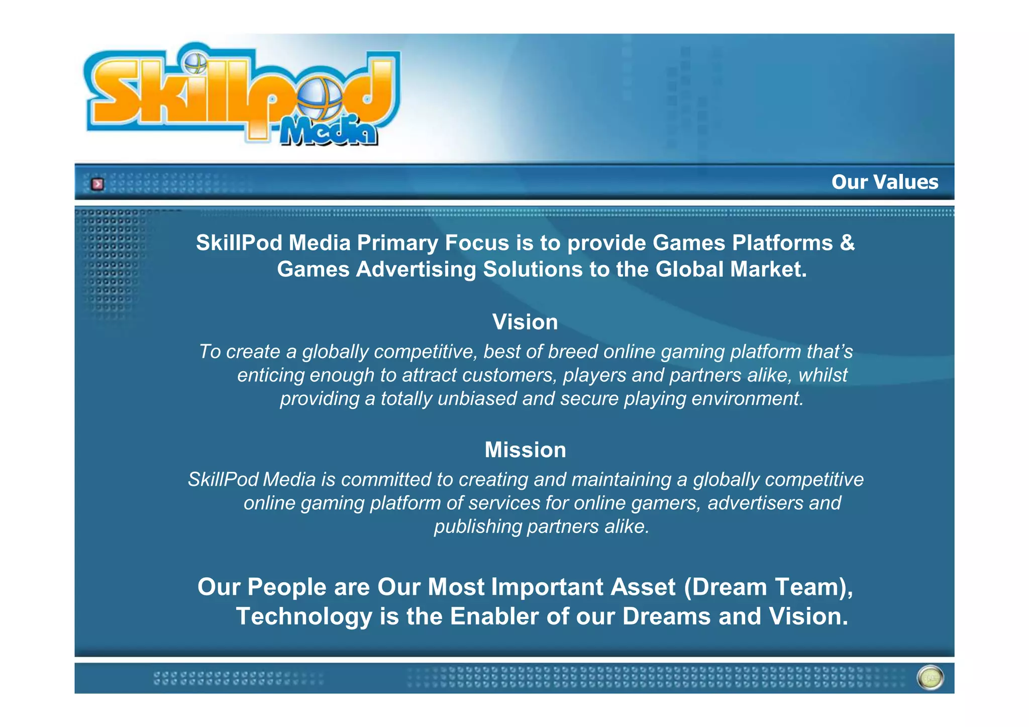 Our Values


 SkillPod Media Primary Focus is to provide Games Platforms &
         Games Advertising Solutions to the Global Market.

                                   Vision
 To create a globally competitive, best of breed online gaming platform that’s
     enticing enough to attract customers, players and partners alike, whilst
          providing a totally unbiased and secure playing environment.

                                  Mission
SkillPod Media is committed to creating and maintaining a globally competitive
       online gaming platform of services for online gamers, advertisers and
                             publishing partners alike.


 Our People are Our Most Important Asset (Dream Team),
   Technology is the Enabler of our Dreams and Vision.
 