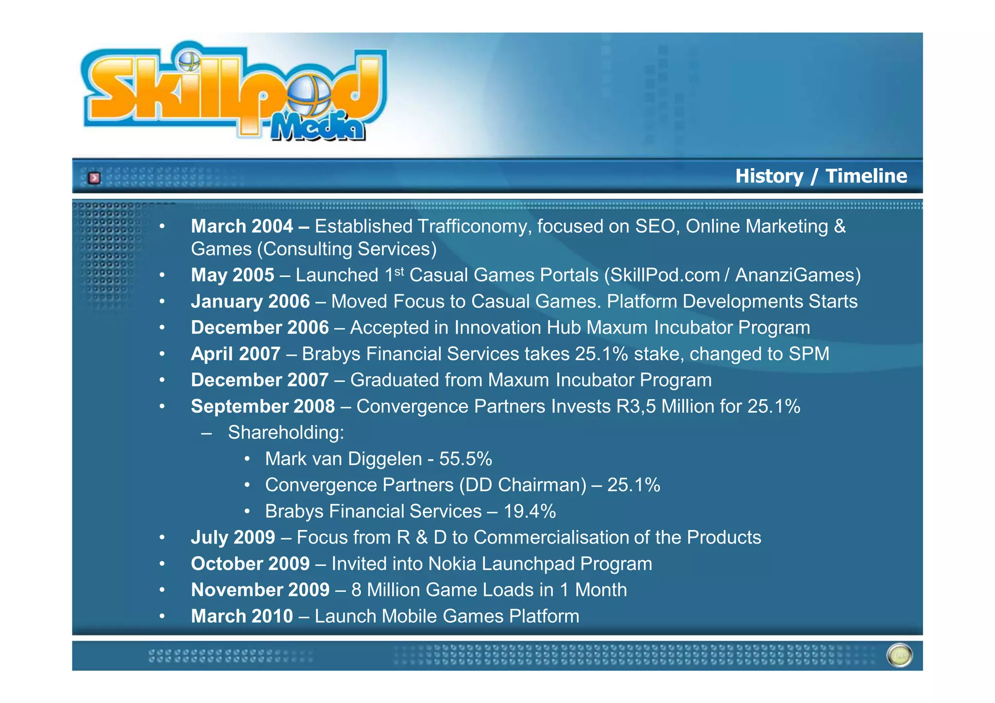 History / Timeline

•   March 2004 – Established Trafficonomy, focused on SEO, Online Marketing &
    Games (Consulting Services)
•   May 2005 – Launched 1st Casual Games Portals (SkillPod.com / AnanziGames)
•   January 2006 – Moved Focus to Casual Games. Platform Developments Starts
•   December 2006 – Accepted in Innovation Hub Maxum Incubator Program
•   April 2007 – Brabys Financial Services takes 25.1% stake, changed to SPM
•   December 2007 – Graduated from Maxum Incubator Program
•   September 2008 – Convergence Partners Invests R3,5 Million for 25.1%
     – Shareholding:
          • Mark van Diggelen - 55.5%
          • Convergence Partners (DD Chairman) – 25.1%
          • Brabys Financial Services – 19.4%
•   July 2009 – Focus from R & D to Commercialisation of the Products
•   October 2009 – Invited into Nokia Launchpad Program
•   November 2009 – 8 Million Game Loads in 1 Month
•   March 2010 – Launch Mobile Games Platform
 