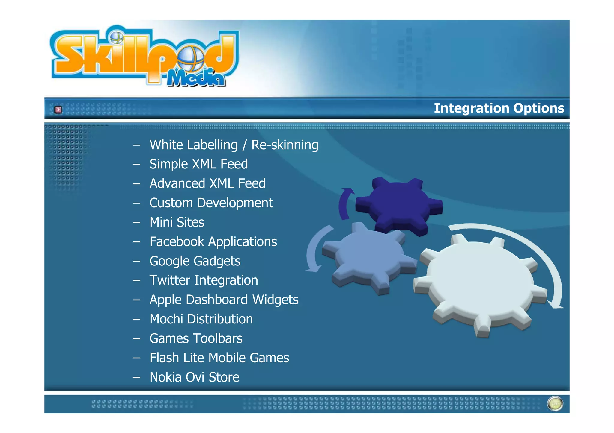 Integration Options

–   White Labelling / Re-skinning
–   Simple XML Feed
–   Advanced XML Feed
–   Custom Development
–   Mini Sites
–   Facebook Applications
–   Google Gadgets
–   Twitter Integration
–   Apple Dashboard Widgets
–   Mochi Distribution
–   Games Toolbars
–   Flash Lite Mobile Games
–   Nokia Ovi Store
 