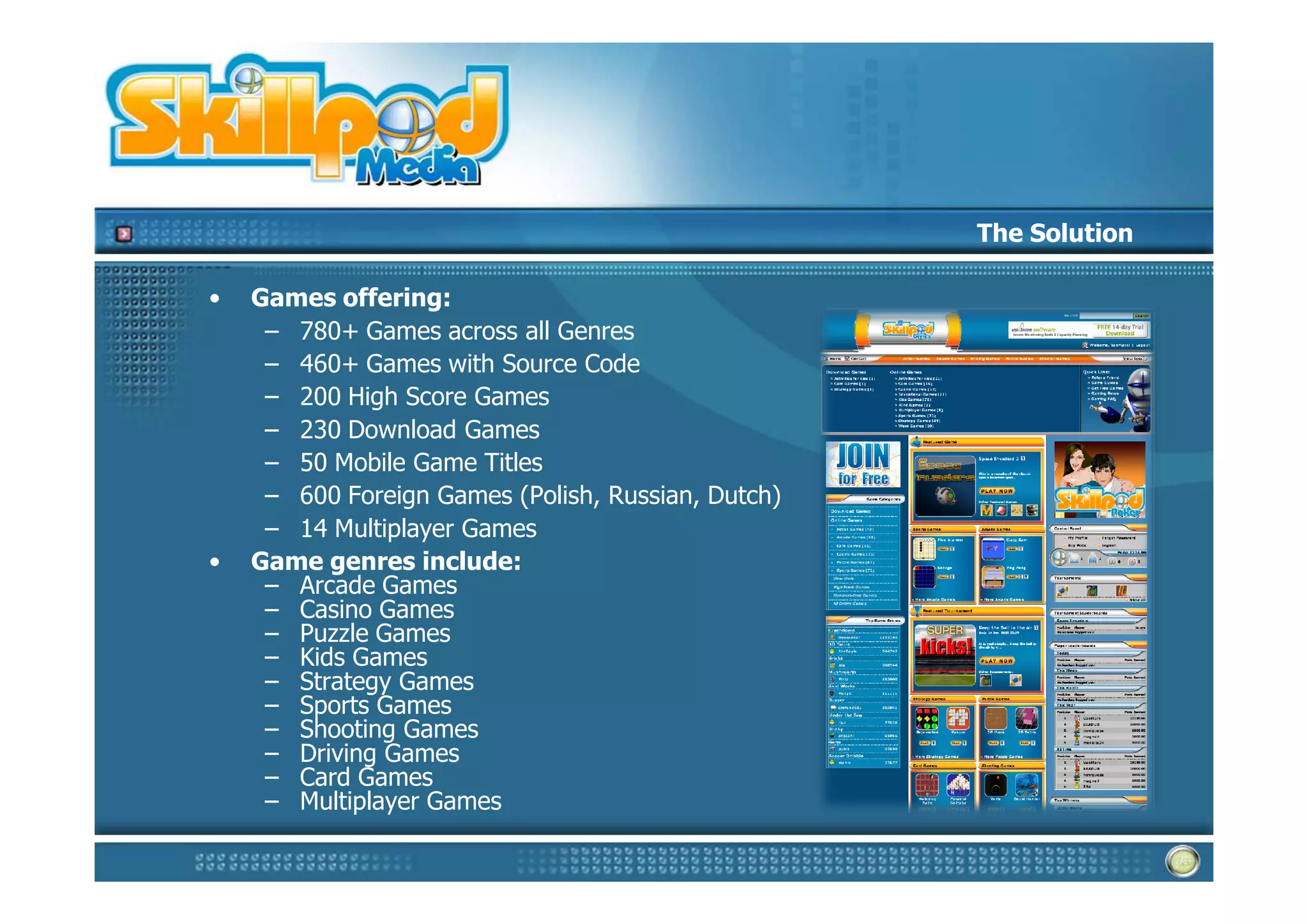 The Solution

•   Games offering:
     – 780+ Games across all Genres
     – 460+ Games with Source Code
     – 200 High Score Games
     – 230 Download Games
     – 50 Mobile Game Titles
     – 600 Foreign Games (Polish, Russian, Dutch)
     – 14 Multiplayer Games
•   Game genres include:
     – Arcade Games
     – Casino Games
     – Puzzle Games
     – Kids Games
     – Strategy Games
     – Sports Games
     – Shooting Games
     – Driving Games
     – Card Games
     – Multiplayer Games
 