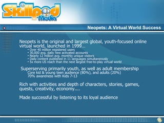 Neopets: A Virtual World Success


Neopets is the original and largest global, youth-focused online
virtual world, launched in 1999…
    •   Over 40 million registered users
    •   30,000 avg. daily new activated accounts
    •   Nearly 12 million avg. monthly unique visitors
    •   Daily content published in 11 languages simultaneously
    •   5x more US reach than the next largest free-to-play virtual world

Superserving primarily youth, as well as adult membership
    Core kid & young teen audience (80%), and adults (20%)
    70% awareness with Kids 7-13

Rich with activities and depth of characters, stories, games,
quests, creativity, economy....
Made successful by listening to its loyal audience
 