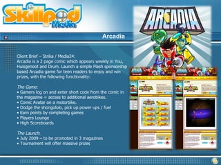 Arcadia


Client Brief – Strika / Media24:
Arcadia is a 2 page comic which appears weekly in You,
Huisgenoot and Drum. Launch a simple Flash sponsorship
based Arcadia game for teen readers to enjoy and win
prizes, with the following functionality:

The Game:
• Gamers log on and enter short code from the comic in
the magazine = access to additional aerobikes.
• Comic Avatar on a motorbike.
• Dodge the shongololo, pick up power ups / fuel
• Earn points by completing games
• Players Lounge
• High Scoreboards

The Launch:
• July 2009 – to be promoted in 3 magazines
• Tournament will offer massive prizes
 