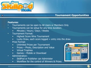 Tournament Opportunities

Features:
•   Tournaments can be open to All Users or Members Only
•   Tournaments can be setup for any time duration:
    •    Minutes / Hours / Days / Weeks
•   Tournament Format:
    •    Highest Score Wins Tournament
    •    Lucky Draw, each score logged = entry into the draw
•   Prize Format:
    •    Unlimited Prizes per Tournament
    •    Prizes – Photo, Description and Value
    •    Virtual Trophies
    •    Games – Mobile or Download
•   Administration:
    •    SkillPod or Publisher can Administer
    •    Workflow for the control of Winners & Prizes
 