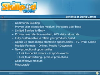 Benefits of Using Games

– Community Building
– Proven user acquisition medium, increased user base
– Limited Barriers to Entry
– Proven user retention medium, 70% daily return rate
– Fully customisable to reflect your product / brand
– Opens up cross media promotion opportunities – TV, Print, Online
– Multiple Formats – Online / Mobile / Download
– New promotional opportunities:
    • Link to special events – ie sports events
    • Link to advertising / product promotions
– Cost effective medium
– Measurable
 