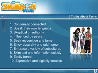 10 Truths About Teens

1. Continually connected
2. Speak their own language
3. Skeptical of authority
4. Influenced by peers
5. Seek recognition and fame
6. Enjoy absurdity and odd humor
7. Embrace a variety of subcultures
8. Skim text and information quickly
9. Easily bored
10. Expressive and digitally creative
 