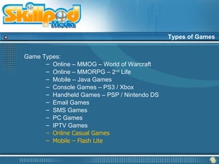 Types of Games


Game Types:
      – Online – MMOG – World of Warcraft
      – Online – MMORPG – 2nd Life
      – Mobile – Java Games
      – Console Games – PS3 / Xbox
      – Handheld Games – PSP / Nintendo DS
      – Email Games
      – SMS Games
      – PC Games
      – IPTV Games
      – Online Casual Games
      – Mobile – Flash Lite
 