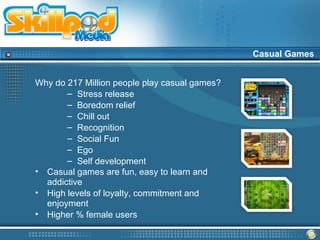 Casual Games


Why do 217 Million people play casual games?
       – Stress release
       – Boredom relief
       – Chill out
       – Recognition
       – Social Fun
       – Ego
       – Self development
• Casual games are fun, easy to learn and
  addictive
• High levels of loyalty, commitment and
  enjoyment
• Higher % female users
 