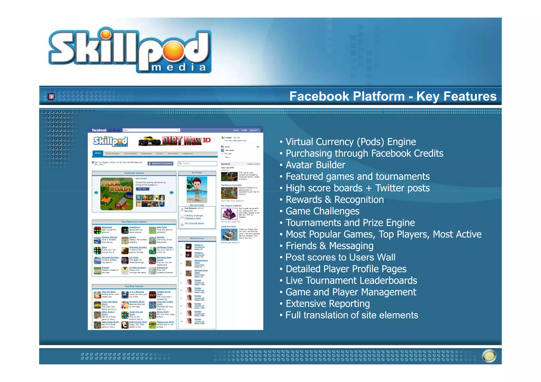 Facebook Platform - Key Features


• Virtual Currency (Pods) Engine
• Purchasing through Facebook Credits
• Avatar Builder
• Featured games and tournaments
• High score boards + Twitter posts
• Rewards & Recognition
• Game Challenges
• Tournaments and Prize Engine
• Most Popular Games, Top Players, Most Active
• Friends & Messaging
• Post scores to Users Wall
• Detailed Player Profile Pages
• Live Tournament Leaderboards
• Game and Player Management
• Extensive Reporting
• Full translation of site elements
 