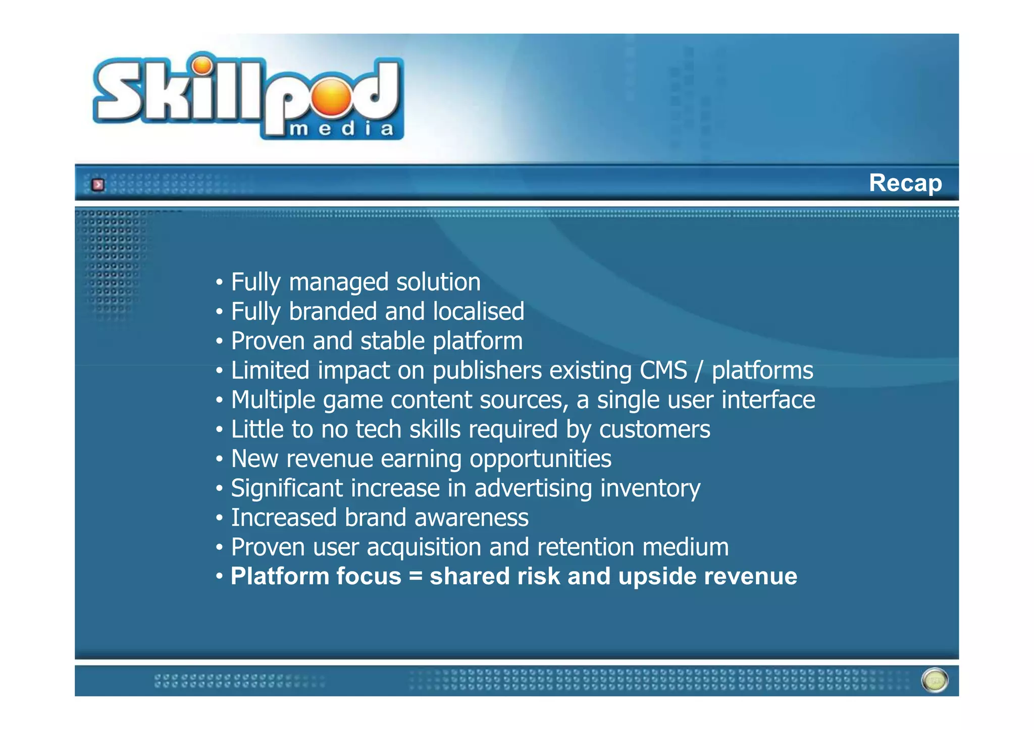 Recap



• Fully managed solution
• Fully branded and localised
• Proven and stable platform
• Limited impact on publishers existing CMS / platforms
• Multiple game content sources, a single user interface
• Little to no tech skills required by customers
• New revenue earning opportunities
• Significant increase in advertising inventory
• Increased brand awareness
• Proven user acquisition and retention medium
• Platform focus = shared risk and upside revenue
 