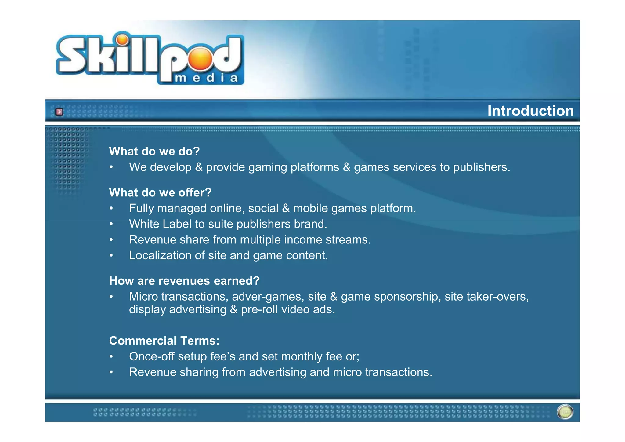 Introduction

What do we do?
• We develop & provide gaming platforms & games services to publishers.

What do we offer?
• Fully managed online, social & mobile games platform.
• White Label to suite publishers brand.
• Revenue share from multiple income streams.
• Localization of site and game content.

How are revenues earned?
• Micro transactions, adver-games, site & game sponsorship, site taker-overs,
  display advertising & pre-roll video ads.

Commercial Terms:
• Once-off setup fee’s and set monthly fee or;
• Revenue sharing from advertising and micro transactions.
 