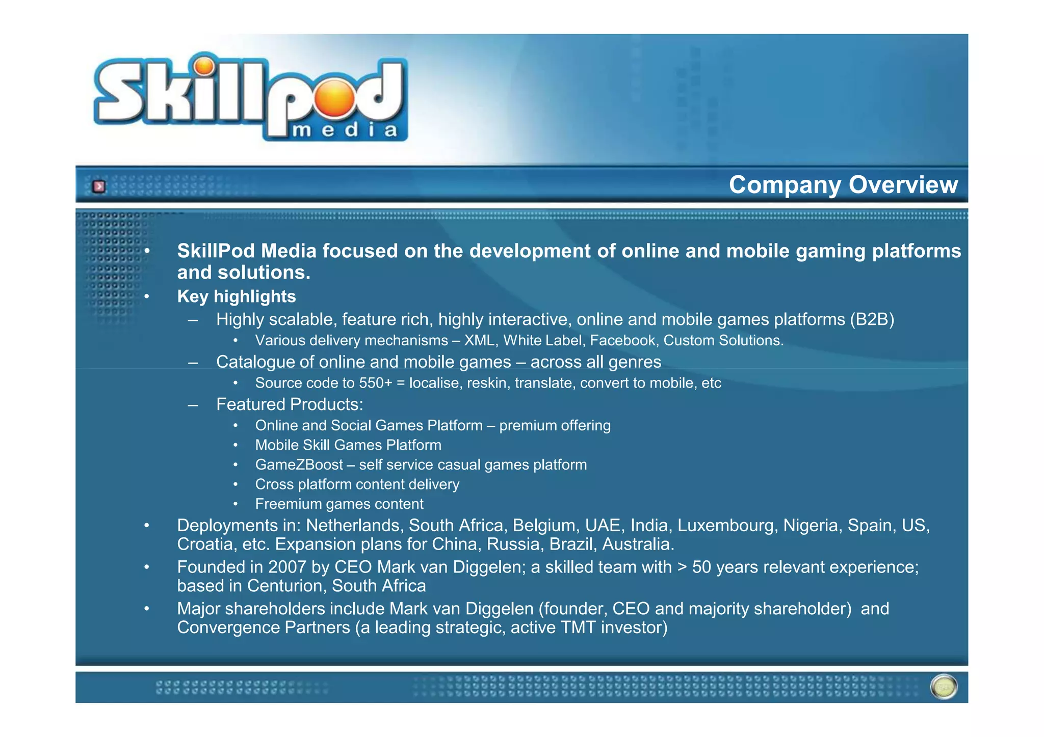 Company Overview

•   SkillPod Media focused on the development of online and mobile gaming platforms
    and solutions.
•   Key highlights
     – Highly scalable, feature rich, highly interactive, online and mobile games platforms (B2B)
           •   Various delivery mechanisms – XML, White Label, Facebook, Custom Solutions.
     –   Catalogue of online and mobile games – across all genres
           •   Source code to 550+ = localise, reskin, translate, convert to mobile, etc
     –   Featured Products:
           •   Online and Social Games Platform – premium offering
           •   Mobile Skill Games Platform
           •   GameZBoost – self service casual games platform
           •   Cross platform content delivery
           •   Freemium games content
•   Deployments in: Netherlands, South Africa, Belgium, UAE, India, Luxembourg, Nigeria, Spain, US,
    Croatia, etc. Expansion plans for China, Russia, Brazil, Australia.
•   Founded in 2007 by CEO Mark van Diggelen; a skilled team with > 50 years relevant experience;
    based in Centurion, South Africa
•   Major shareholders include Mark van Diggelen (founder, CEO and majority shareholder) and
    Convergence Partners (a leading strategic, active TMT investor)
 
