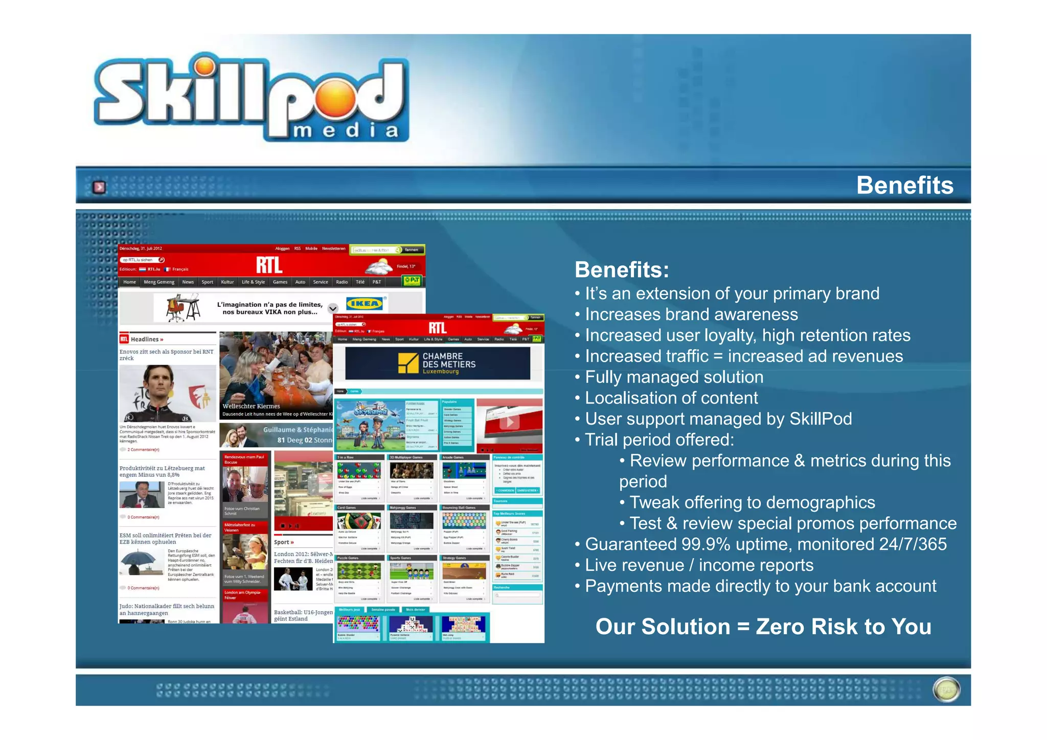Benefits


Benefits:
• It’s an extension of your primary brand
• Increases brand awareness
• Increased user loyalty, high retention rates
• Increased traffic = increased ad revenues
• Fully managed solution
• Localisation of content
• User support managed by SkillPod
• Trial period offered:
        • Review performance & metrics during this
        period
        • Tweak offering to demographics
        • Test & review special promos performance
• Guaranteed 99.9% uptime, monitored 24/7/365
• Live revenue / income reports
• Payments made directly to your bank account

  Our Solution = Zero Risk to You
 
