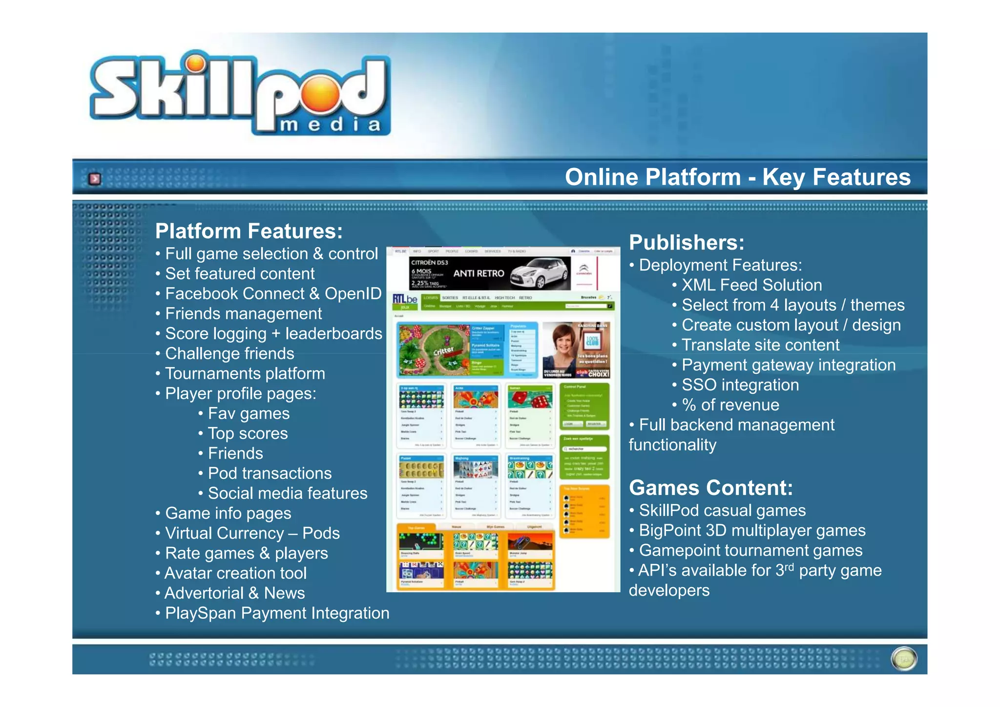 Online Platform - Key Features

Platform Features:
• Full game selection & control
                                       Publishers:
                                       • Deployment Features:
• Set featured content
                                              • XML Feed Solution
• Facebook Connect & OpenID
                                              • Select from 4 layouts / themes
• Friends management
                                              • Create custom layout / design
• Score logging + leaderboards
                                              • Translate site content
• Challenge friends
                                              • Payment gateway integration
• Tournaments platform
                                              • SSO integration
• Player profile pages:
                                              • % of revenue
       • Fav games
                                       • Full backend management
       • Top scores
                                       functionality
       • Friends
       • Pod transactions
       • Social media features         Games Content:
• Game info pages                      • SkillPod casual games
• Virtual Currency – Pods              • BigPoint 3D multiplayer games
• Rate games & players                 • Gamepoint tournament games
• Avatar creation tool                 • API’s available for 3rd party game
• Advertorial & News                   developers
• PlaySpan Payment Integration
 