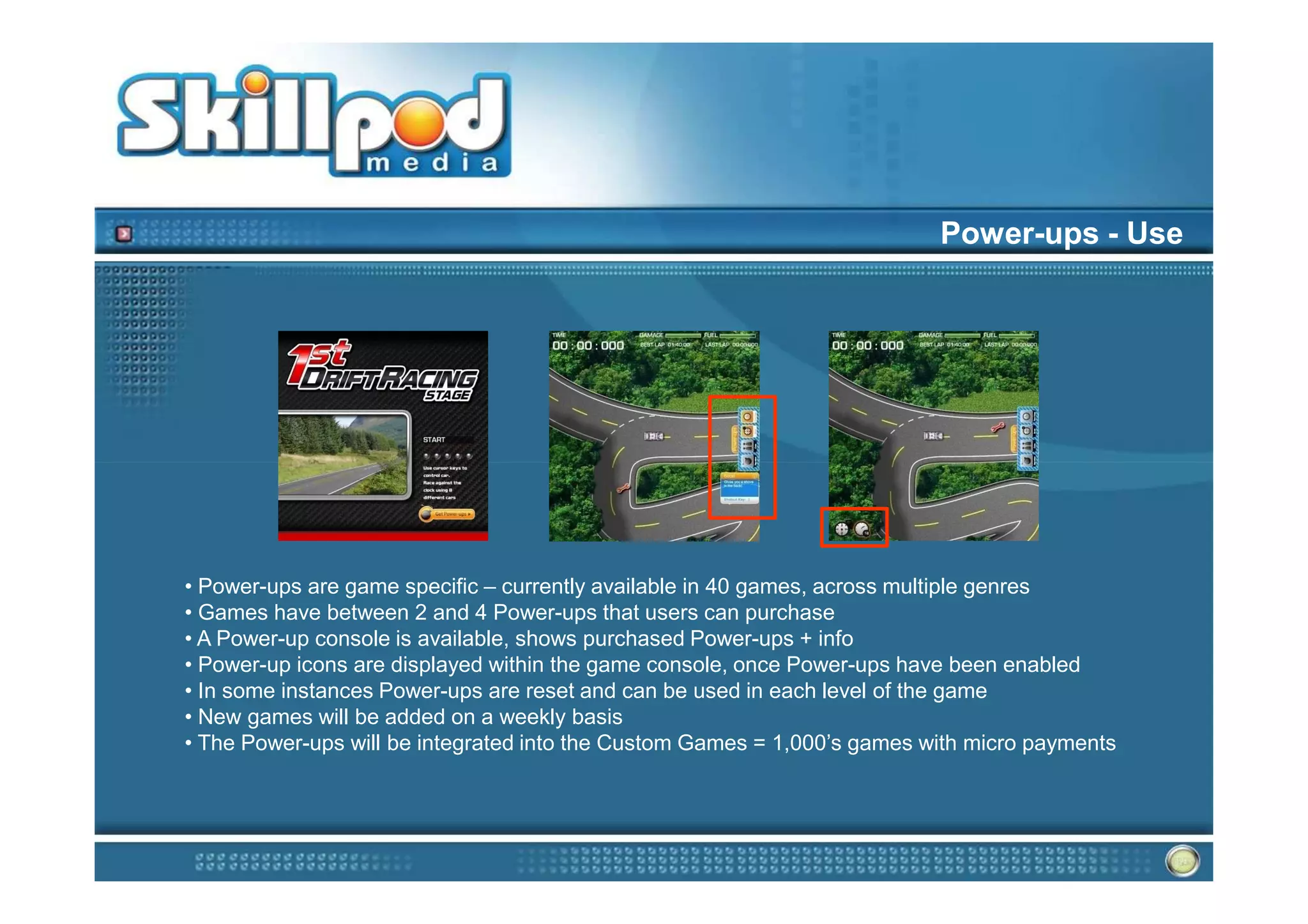 Power-ups - Use




• Power-ups are game specific – currently available in 40 games, across multiple genres
• Games have between 2 and 4 Power-ups that users can purchase
• A Power-up console is available, shows purchased Power-ups + info
• Power-up icons are displayed within the game console, once Power-ups have been enabled
• In some instances Power-ups are reset and can be used in each level of the game
• New games will be added on a weekly basis
• The Power-ups will be integrated into the Custom Games = 1,000’s games with micro payments
 