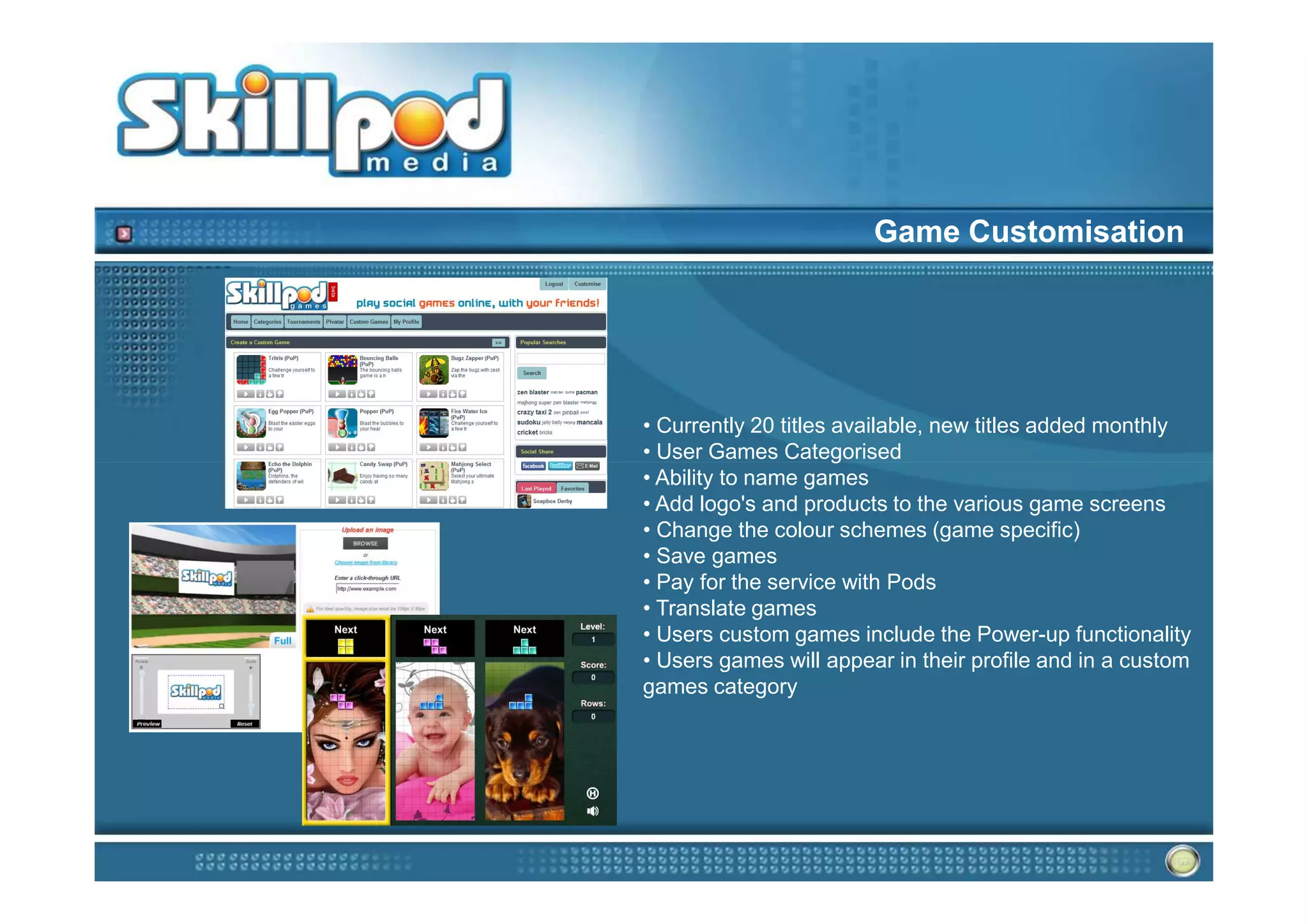 Game Customisation




• Currently 20 titles available, new titles added monthly
• User Games Categorised
• Ability to name games
• Add logo's and products to the various game screens
• Change the colour schemes (game specific)
• Save games
• Pay for the service with Pods
• Translate games
• Users custom games include the Power-up functionality
• Users games will appear in their profile and in a custom
games category
 