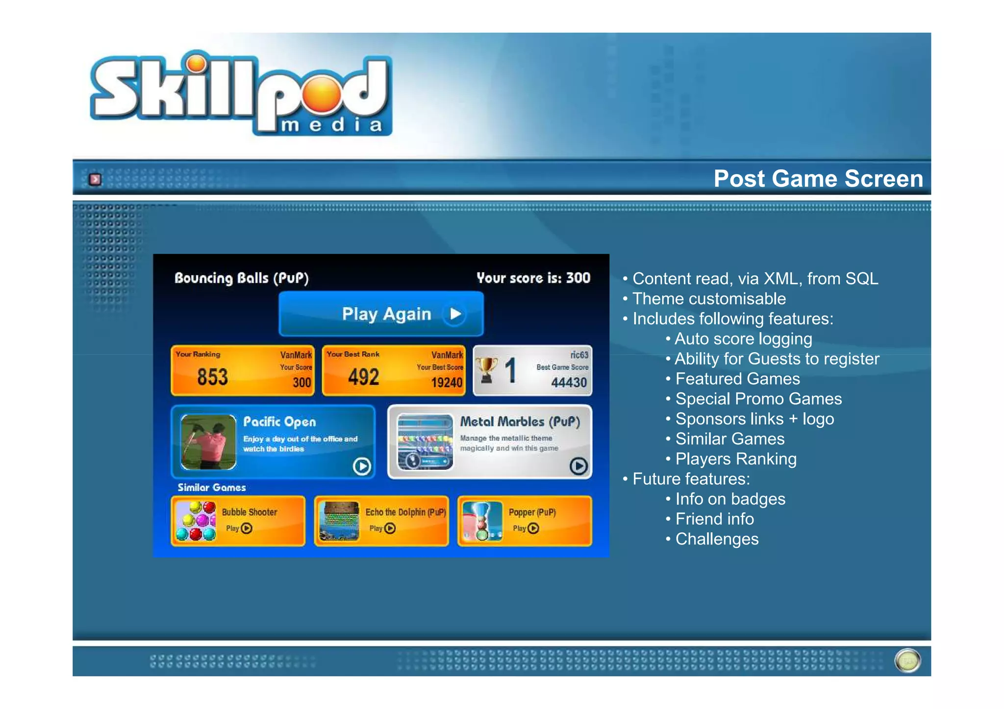 Post Game Screen



• Content read, via XML, from SQL
• Theme customisable
• Includes following features:
       • Auto score logging
       • Ability for Guests to register
       • Featured Games
       • Special Promo Games
       • Sponsors links + logo
       • Similar Games
       • Players Ranking
• Future features:
       • Info on badges
       • Friend info
       • Challenges
 